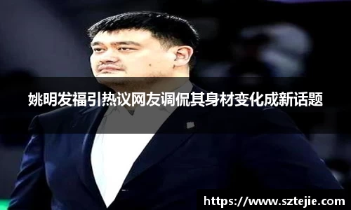 姚明发福引热议网友调侃其身材变化成新话题