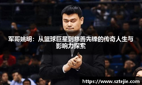 军哥姚明：从篮球巨星到慈善先锋的传奇人生与影响力探索