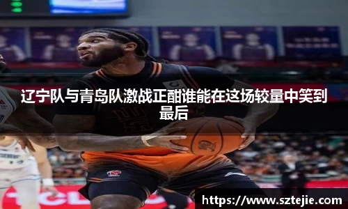 辽宁队与青岛队激战正酣谁能在这场较量中笑到最后